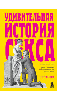 Удивительная история секса. Взгляд сквозь века на одну из самых табуированных тем человечества