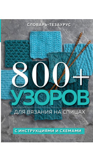 800+ узоров для вязания на спицах. Словарь-тезаурус с инструкциями и схемами